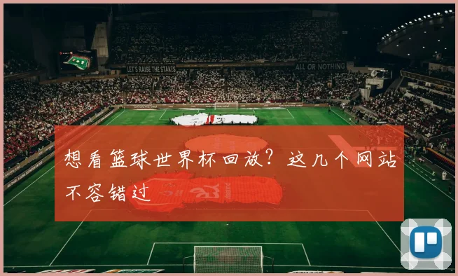 想看篮球世界杯回放？这几个网站不容错过
