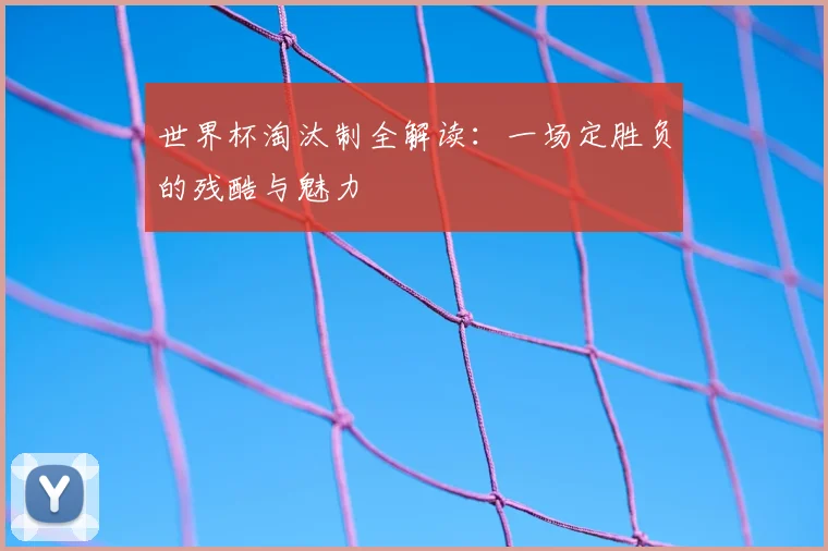 世界杯淘汰制全解读：一场定胜负的残酷与魅力