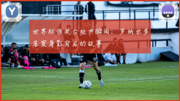 世界杯领奖台经典瞬间：罗纳尔多落寞身影背后的故事