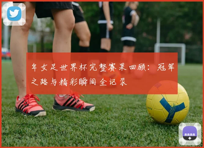 年女足世界杯完整赛果回顾:冠军之路与精彩瞬间全记录