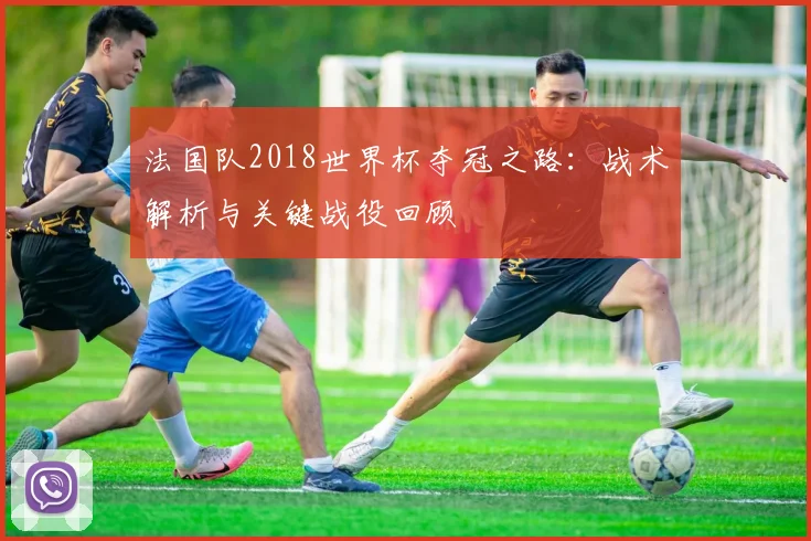 法国队2018世界杯夺冠之路:战术解析与关键战役回顾