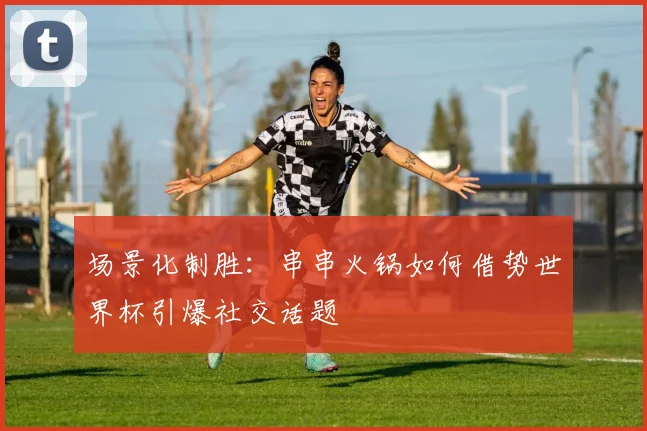 场景化制胜：串串火锅如何借势世界杯引爆社交话题