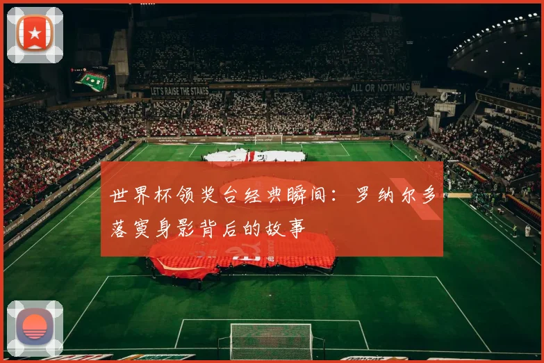 世界杯领奖台经典瞬间：罗纳尔多落寞身影背后的故事