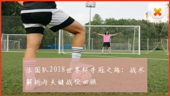 法国队2018世界杯夺冠之路：战术解析与关键战役回顾