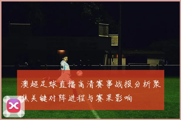 澳超足球直播高清赛事战报分析聚焦关键对阵进程与赛果影响