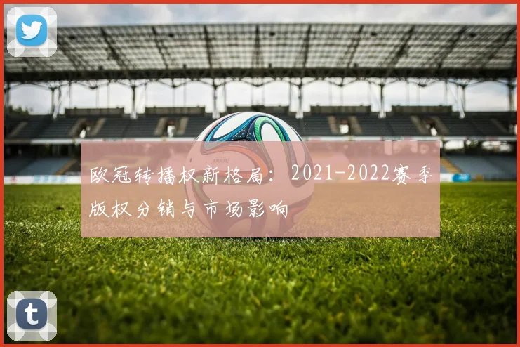 欧冠转播权新格局：2021-2022赛季版权分销与市场影响
