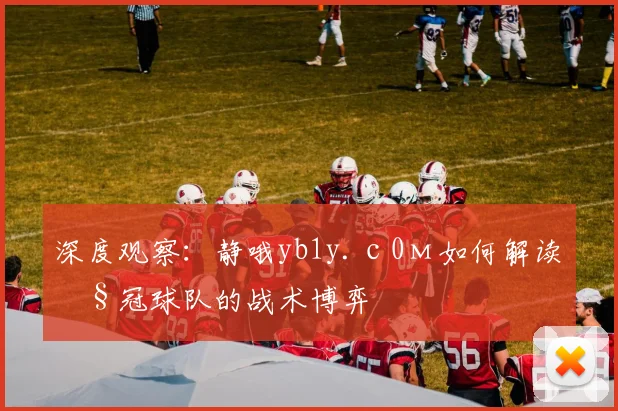 深度观察：静哦yb1y.с0м如何解读欧冠球队的战术博弈