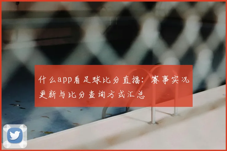 什么app看足球比分直播：赛事实况更新与比分查询方式汇总