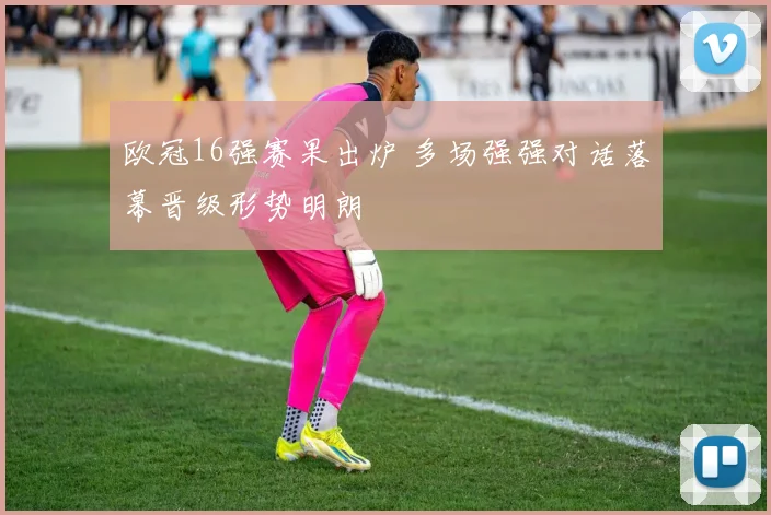 欧冠16强赛果出炉 多场强强对话落幕晋级形势明朗