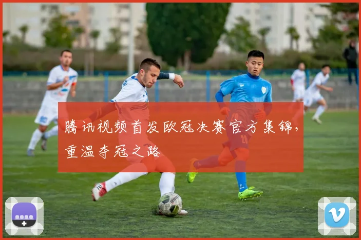 腾讯视频首发欧冠决赛官方集锦，重温夺冠之路