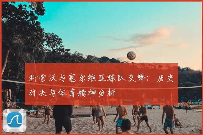 科索沃与塞尔维亚球队交锋：历史对决与体育精神分析