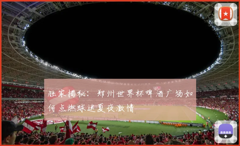 独家揭秘：郑州世界杯啤酒广场如何点燃球迷夏夜激情
