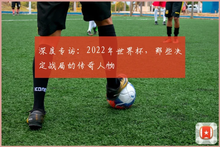 深度专访：2022年世界杯，那些决定战局的传奇人物