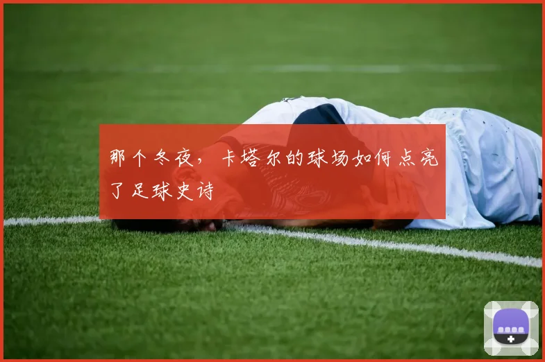 那个冬夜，卡塔尔的球场如何点亮了足球史诗